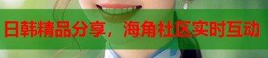 海j角社区原创日韩精品分享海角社区实时互动