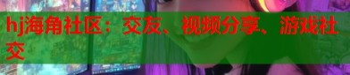 hj海角社区：交友、视频分享、游戏社交？海j角社区原创